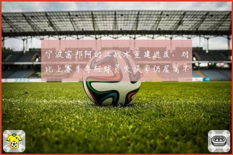宁波富邦阿的江战术重建进度,对比上赛季年轻球员失误率仍居高不下