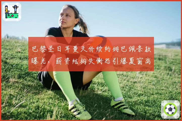 巴黎圣日耳曼天价续约姆巴佩条款曝光，薪资结构失衡恐引爆夏窗离队潮