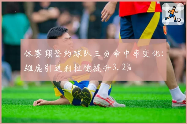 休赛期签约球队三分命中率变化:雄鹿引进利拉德提升3.2%