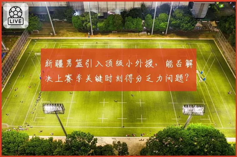 新疆男篮引入顶级小外援，能否解决上赛季关键时刻得分乏力问题？
