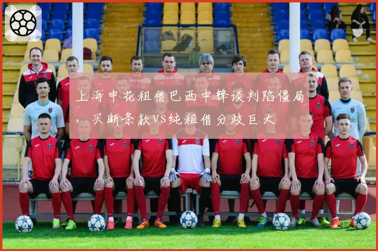 上海申花租借巴西中锋谈判陷僵局,买断条款vs纯租借分歧巨大