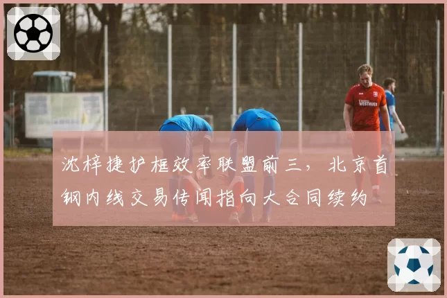 沈梓捷护框效率联盟前三，北京首钢内线交易传闻指向大合同续约