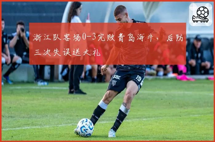 浙江队客场0-3完败青岛海牛，后防三次失误送大礼