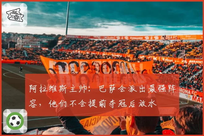 阿拉维斯主帅：巴萨会派出最强阵容，他们不会提前夺冠后放水